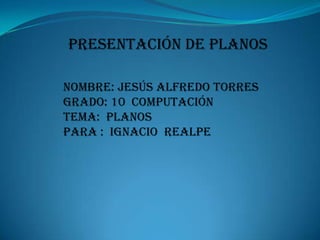 Presentación de planos Nombre: Jesús Alfredo torres Grado: 10  computación Tema:  planos Para :  Ignacio  realpe 