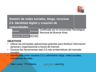 Gestión de redes sociales, blogs, recursos
 2.0. Identidad digital y creación de
 comunidades
    Duración:            Comienza:
                                      Certificado por la Universidad Tecnológica
                                      Nacional de Buenos Aires.
    4 semanas (40 horas) 10-11-2011


OBJETIVOS
• Utilizar las principales aplicaciones gratuitas para distribuir información
  personal y organizacional a través de Internet.
• Conocer las herramientas web 2.0 más emblemáticas del mercado
  mundial.
• Identificarse como usuarios 2.0 y administrar blogs, redes sociales,
  marcadores sociales.

• Valor curso: 175 dólares.              www.Net- Learning
 