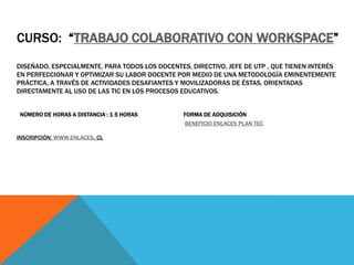 CURSO: “TRABAJO COLABORATIVO CON WORKSPACE”
DISEÑADO, ESPECIALMENTE, PARA TODOS LOS DOCENTES, DIRECTIVO, JEFE DE UTP , QUE TIENEN INTERÉS
EN PERFECCIONAR Y OPTIMIZAR SU LABOR DOCENTE POR MEDIO DE UNA METODOLOGÍA EMINENTEMENTE
PRÁCTICA, A TRAVÉS DE ACTIVIDADES DESAFIANTES Y MOVILIZADORAS DE ÉSTAS, ORIENTADAS
DIRECTAMENTE AL USO DE LAS TIC EN LOS PROCESOS EDUCATIVOS.


 NÚMERO DE HORAS A DISTANCIA : 1 5 HORAS        FORMA DE ADQUISICIÓN
                                                 BENEFICIO ENLACES PLAN TEC

INSCRIPCIÓN: WWW.ENLACES. CL
 