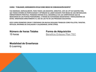CURSO : “PUBLISHER, HERRAMIENTA EFICAZ COMO MEDIO DE COMUNICACIÓN ESCRITO”

FUE DISEÑADO, ESPECIALMENTE, PARA TODOS LOS DOCENTES, DIRECTIVO, JEFE DE UTP DE NUESTRO PAÍS,
QUE TIENEN INTERÉS EN PERFECCIONAR Y OPTIMIZAR SU LABOR DOCENTE POR MEDIO DE UNA METODOLOGÍA
EMINENTEMENTE PRÁCTICA, PONIENDO ÉNFASIS EN EL DESARROLLO DE LAS COMPETENCIAS QUE SE
MENCIONAN EN LOS PUNTOS POSTERIORES, A TRAVÉS DE ACTIVIDADES DESAFIANTES Y MOVILIZADORAS DE
ÉSTAS, ORIENTADAS DIRECTAMENTE AL USO DE LAS TIC EN LOS PROCESOS EDUCATIVOS.

ESTE CURSO PERMITIRÁ CREAR Y PREPARAR CON MUCHA FACILIDAD TRABAJOS COMO FOLLETOS, TARJETAS,
RÓTULOS, INFORMES DE EVALUACIÓN Y CALENDARIOS, ENTRE OTROS.



Número de horas Totales                     Forma de Adquisición
15 horas                                    Beneficio Enlaces Plan TEC


Modalidad de Enseñanza
E-Learning
 