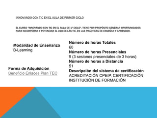 INNOVANDO CON TIC EN EL AULA DE PRIMER CICLO


   EL CURSO "INNOVANDO CON TIC EN EL AULA DE 1º CICLO", TIENE POR PROPÓSITO GENERAR OPORTUNIDADES
   PARA INCORPORAR Y POTENCIAR EL USO DE LAS TIC, EN LAS PRÁCTICAS DE ENSEÑAR Y APRENDER.



                                           Número de horas Totales
  Modalidad de Enseñanza                   60
  B-Learning                               Número de horas Presenciales
                                           9 (3 sesiones presenciales de 3 horas)
                                           Número de horas a Distancia
                                           51
Forma de Adquisición
                                           Descripción del sistema de certificación
Beneficio Enlaces Plan TEC
                                           ACREDITACIÓN CPEIP, CERTIFICACIÓN
                                           INSTITUCIÓN DE FORMACIÓN
 