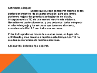 Estimados colegas:
                   Espero que puedan considerar algunos de los
perfeccionamientos de esta presentación, para que juntos
podamos mejorar las practicas pedagógicas en el aula,
incorporando las TIC de una manera mucho más eficiente.
Necesitamos perfeccionarnos y que podamos todos compartir
el mismo lenguaje y los recursos que tenemos al alcance,
conociendo la Web 2.0 con todos sus recursos.

Entre todos podemos hacer de nuestras aulas, un lugar más
entretenido y más cercano a nuestros estudiantes. Las TIC no
pueden quedar afuera de nuestras practicas.

Los nuevos desafíos nos esperan.
 