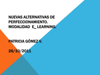NUEVAS ALTERNATIVAS DE
PERFECCIONAMIENTO.
MODALIDAD E_ LEARNING.


PATRICIA GÓMEZ V.

26/10/2011
 