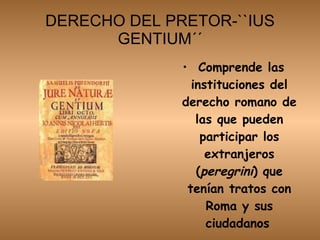 DERECHO DEL PRETOR-``IUS GENTIUM´´ Comprende las instituciones del derecho romano de las que pueden participar los extranjeros ( peregrini ) que tenían tratos con Roma y sus ciudadanos   