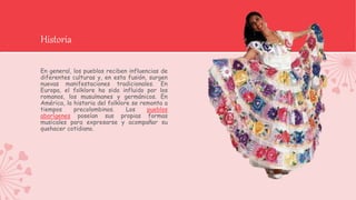 Historia
En general, los pueblos reciben influencias de
diferentes culturas y, en esta fusión, surgen
nuevas manifestaciones tradicionales. En
Europa, el folklore ha sido influido por los
romanos, los musulmanes y germánicos. En
América, la historia del folklore se remonta a
tiempos precolombinos. Los pueblos
aborígenes poseían sus propias formas
musicales para expresarse y acompañar su
quehacer cotidiano.
 