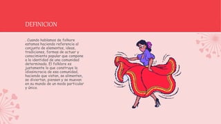 DEFINICION
. Cuando hablamos de folkore
estamos haciendo referencia al
conjunto de elementos, ideas,
tradiciones, formas de actuar y
conocimiento popular que compone
a la identidad de una comunidad
determinada. El folklore es
justamente lo que construye la
idiosincracia de esa comunidad,
haciendo que vistan, se alimenten,
se diviertan, piensen y se muevan
en su mundo de un modo particular
y único.
 