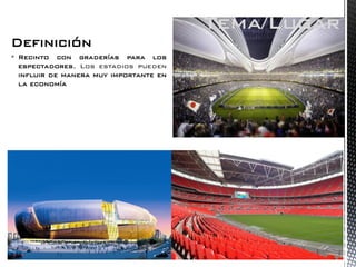 Definición 
Recinto con graderías para los espectadores, Los estadios pueden influir de manera muy importante en la economía 
Tema/Lugar  