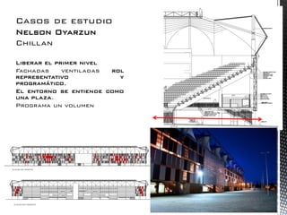 Casos de estudio 
Nelson Oyarzun 
Chillan 
Liberar el primer nivel 
Fachadas ventiladas rol representativo y programático, 
El entorno se entiende como una plaza. 
Programa un volumen  