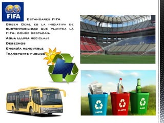Estándares FIFA 
Green Goal es la iniciativa de sustentabilidad que plantea la FIFA, donde destacan. 
Agua lluvia reciclaje 
Desechos 
Energía renovable 
Transporte publico  