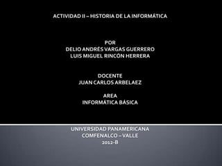 ACTIVIDAD II – HISTORIA DE LA INFORMÁTICA



                 POR
    DELIO ANDRÉS VARGAS GUERRERO
     LUIS MIGUEL RINCÓN HERRERA


               DOCENTE
         JUAN CARLOS ARBELAEZ

                AREA
          INFORMÁTICA BÁSICA



      UNIVERSIDAD PANAMERICANA
         COMFENALCO – VALLE
                2012-B
 