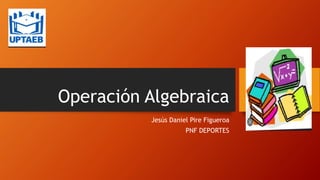 Operación Algebraica
Jesús Daniel Pire Figueroa
PNF DEPORTES
 