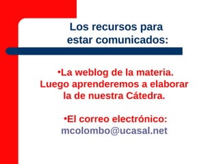 Los recursos para  estar comunicados: La weblog de la materia. Luego aprenderemos a elaborar  la de nuestra Cátedra.  El correo electrónico: [email_address]   
