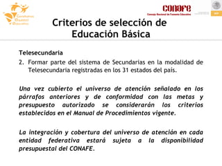 Criterios de selección de  Educación Básica Telesecundaria Formar parte del sistema de Secundarias en la modalidad de Telesecundaria registradas en los 31 estados del país. Una vez cubierto el universo de atención señalado en los párrafos anteriores y de conformidad con las metas y presupuesto autorizado se considerarán los criterios establecidos en el Manual de Procedimientos vigente. La integración y cobertura del universo de atención en cada entidad federativa estará sujeta a la disponibilidad presupuestal del CONAFE. 