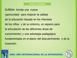 Jardín de InfantesEUREKA  brinda una  nueva  oportunidad  para mejorar la calidad de la educación basada en los intereses de los niños  y de su entorno, un espacio para la articulación de las diferentes áreas de conocimiento; y una estrategia pedagógica fundamentada en el placer del descubrimiento  y de la invención.  