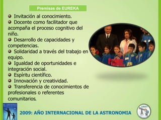 Premisas de EUREKAInvitación al conocimiento.Docente como facilitador que acompaña el proceso cognitivo del niño.Desarrollo de capacidades y competencias.Solidaridad a través del trabajo en equipo.Igualdad de oportunidades e integración social.Espíritu científico.Innovación y creatividad.Transferencia de conocimientos de profesionales o referentes comunitarios.