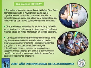 Qué propone EUREKA?•Fomentar la introducción de las Actividades Científicas Tecnológicas desde el Nivel Inicial, dado que la organización del pensamiento es una capacidad y competencia que puede ser adquirido y desarrollada por niños y niñas por su sola condición de seres humanos. •Ofrecer diversas instancias de exploración y reflexión sobre fenómenos naturales y sociales, con los cuales en muchos casos los niños interactúan en la vida cotidiana. • La búsqueda de un desarrollo científico en los niños, requiere de una visión escalonada, donde puedan crearse en un primer momento  ciertas herramientas que guíen la transposición didáctica exigida, entendiéndola como el proceso de adaptaciones sucesivas de los saberes, por el cual el conocimiento científico se transforma en conocimiento a enseñar y este en conocimiento enseñado.