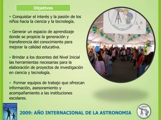 Objetivos•Conquistar el interés y la pasión de los niños hacia la ciencia y la tecnología.• Generar un espacio de aprendizaje donde se propicie la generación y transferencia del conocimiento para mejorar la calidad educativa.• Brindar a los docentes del Nivel Inicial las herramientas necesarias para la elaboración de proyectos de investigación en ciencia y tecnología.•  Formar equipos de trabajo que ofrezcan información, asesoramiento y acompañamiento a las instituciones escolares.  