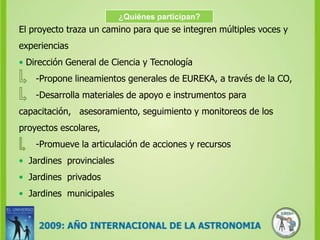 ¿Quiénes participan?El proyecto traza un camino para que se integren múltiples voces y experiencias•Dirección General de Ciencia y Tecnología      -Propone lineamientos generales de EUREKA, a través de la CO,       -Desarrolla materiales de apoyo e instrumentos para capacitación,   asesoramiento, seguimiento y monitoreos de los proyectos escolares,      -Promueve la articulación de acciones y recursos•Jardines  provinciales•Jardines  privados•  Jardines  municipales