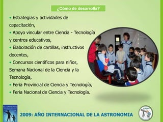 ¿Cómo de desarrolla?• Estrategias y actividades de capacitación,•Apoyo vincular entre Ciencia - Tecnología y centros educativos,•Elaboración de cartillas, instructivos docentes,•Concursos científicos para niños,Semana Nacional de la Ciencia y la Tecnología,•Feria Provincial de Ciencia y Tecnología,•Feria Nacional de Ciencia y Tecnología.