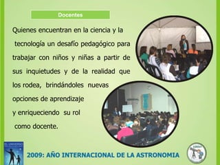 DocentesQuienes encuentran en la ciencia y la tecnología un desafío pedagógico para trabajar con niños y niñas a partir de sus inquietudes y de la realidad que  los rodea,  brindándoles  nuevas opciones de aprendizajey enriqueciendo  su rol como docente.