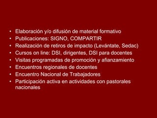 Elaboración y/o difusión de material formativo Publicaciones: SIGNO, COMPARTIR Realización de retiros de impacto (Levántate, Sedac) Cursos on line: DSI, dirigentes, DSI para docentes Visitas programadas de promoción y afianzamiento Encuentros regionales de docentes  Encuentro Nacional de Trabajadores Participación activa en actividades con pastorales nacionales  