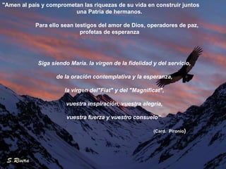 "Amen al país y comprometan las riquezas de su vida en construir juntos una Patria de hermanos. Para ello sean testigos del amor de Dios, operadores de paz, profetas de esperanza Siga siendo María. la virgen de la fidelidad y del servicio, de la oración contemplativa y la esperanza, la virgen del"Fiat" y del "Magnificat", vuestra inspiración, vuestra alegría, vuestra fuerza y vuestro consuelo“  (Card.  Pironio ) 