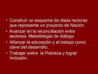 Construír un esquema de ideas rectoras que represente un proyecto de Nación.  Avanzar en la reconciliación entre sectores. Metodología de diálogo Afianzar la educación y el trabajo como clave del desarrollo. Trabajar sobre  la Pobreza y lograr  Inclusión. 