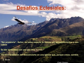 Desafíos Eclesiales :   “ Ser presencia”, Señor, es saber esperar tu tiempo sin apresuramientos y con calma.  Es dar serenidad con una paz muy honda. Es vivir la tensión del desconcierto en una Iglesia que, porque crece, cambia. (Card. Pironio) 