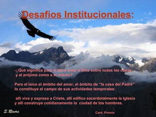 Desafíos Institucionales : .  -¿ Qué significa para el laico amar a Dios sobre todas las cosas y al prójimo como a sí mismo?  Para el laico el ámbito del amor, el ámbito de “la casa del Padre”  lo constituye el campo de sus actividades temporales: allí vive y expresa a Cristo, allí edifica sacerdotalmente la Iglesia  y allí construye cotidianamente la  ciudad de los hombres. Card. Pironio 