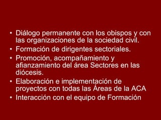 Diálogo permanente con los obispos y con las organizaciones de la sociedad civil. Formación de dirigentes sectoriales.  Promoción, acompañamiento y afianzamiento del área Sectores en las diócesis.  Elaboración e implementación de proyectos con todas las Áreas de la ACA Interacción con el equipo de Formación 