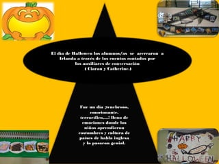 El día de Hallowen los alumnos/as  se acercaron  a
    Irlanda a través de los cuentos contados por
           los auxiliares de conversación
                ( Ciaran y Catherine.)




             Fue un día ¡tenebroso,
                  emocionante,
             terrorífico,…! lleno de
              emociones donde los
               niños aprendieron
            costumbres y cultura de
            países de habla inglesa
              y lo pasaron genial.
 