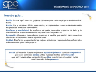 PRESENTACIÓN CORPORATIVA 2010



Nuestra guía…
 Ilusión. La que logró unir a un grupo de personas para crear un proyecto empresarial de
 futuro.
 Pasión. Por el trabajo en RRHH, asesorando y acompañando a nuestros clientes en todos
 los proyectos en los que participamos.
 Confianza y credibilidad. La confianza de poder desarrollar proyectos de éxito y la
 credibilidad que nuestros clientes han depositado en Gesprakticum.
 Innovación. Creando y desarrollando proyectos a medida que aporten valor a nuestros
 clientes en el crecimiento de sus organizaciones.
 Calidad. Diseñando y presentando las mejores soluciones y aportando los profesionales
 más adecuados para cada proyecto.




    Ilusión por hacer de nuestra empresa un equipo de personas con total compromiso
           por hacer camino de calidad junto a nuestros clientes, con innovación
       para abrir nuevas rutas, compartiendo con ética experiencias, vivencias y metas
                                en el desarrollo de las personas
 