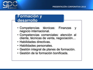 PRESENTACIÓN CORPORATIVA 2010




Formación y
desarrollo
• Competencias técnicas: Finanzas y
  negocio internacional.
• Competencias comerciales: atención al
  cliente, técnicas de venta, negociación…
• Habilidades directivas.
• Habilidades personales.
• Gestión integral de planes de formación.
• Gestión de la formación bonificada.
 