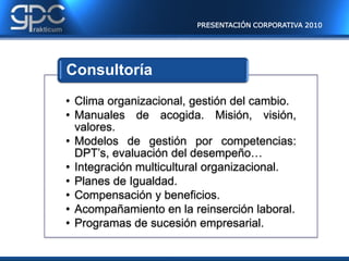 PRESENTACIÓN CORPORATIVA 2010




Consultoría
• Clima organizacional, gestión del cambio.
• Manuales de acogida. Misión, visión,
  valores.
• Modelos de gestión por competencias:
  DPT’s, evaluación del desempeño…
• Integración multicultural organizacional.
• Planes de Igualdad.
• Compensación y beneficios.
• Acompañamiento en la reinserción laboral.
• Programas de sucesión empresarial.
 