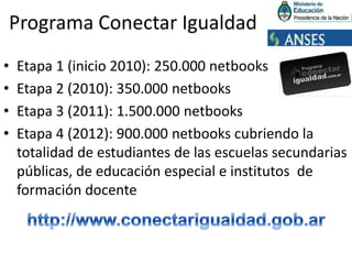 Programa Conectar IgualdadEtapa 1 (inicio 2010): 250.000 netbooksEtapa 2 (2010): 350.000 netbooksEtapa 3 (2011): 1.500.000 netbooksEtapa 4 (2012): 900.000 netbooks cubriendo la totalidad de estudiantes de las escuelas secundarias públicas, de educación especial e institutos  de formación docentehttp://www.conectarigualdad.gob.ar