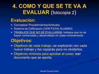 4. COMO Y QUE SE TE VA A EVALUAR  ( fotocopia 2 ) Evaluación: Conceptos/ Procedimientos/Actitudes Sistema de Calificación (VER FICHA ALUMNO) TRABAJOS QUE NO SE EVALUARÁN : trabajos que no se hayan comenzado y desarrollado en clase mínimamente.  Objetivos: Objetivos de cada trabajo : se explicarán con cada nuevo trabajo y los copiarás para no olvidarlos. Objetivos mínimos para aprobar el curso : leer documento que se aporta. 