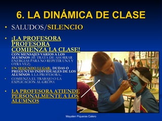 6. LA DINÁMICA DE CLASE SALUDOS/ SILENCIO ¡LA PROFESORA PROFESORA   COMIENZA LA CLASE!  CON MENSAJES VARIOS A   LOS ALUMNOS  (SE TRATA DE AHORRAR ENERGIAS PARA NO REPETIR UNA Y OTRA VEZ). EN  SEGUNDO LUGAR :  DUDAS O PREGUNTAS INDIVIDUALES DE LOS   ALUMNOS  A LA PROFESORA.. COMIENZA EL TRABAJO O LA EXPLICACIÓN AL GRUPO. LA PROFESORA ATIENDE PERSONALMENTE A LOS ALUMNOS 