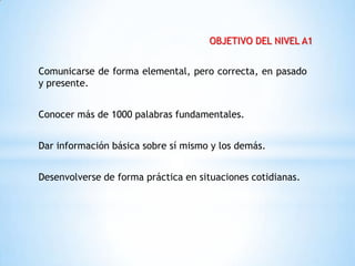 OBJETIVO DEL NIVEL A1


Comunicarse de forma elemental, pero correcta, en pasado
y presente.


Conocer más de 1000 palabras fundamentales.


Dar información básica sobre sí mismo y los demás.


Desenvolverse de forma práctica en situaciones cotidianas.
 