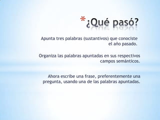 *
 Apunta tres palabras (sustantivos) que conociste
                                   el año pasado.

Organiza las palabras apuntadas en sus respectivos
                              campos semánticos.


   Ahora escribe una frase, preferentemente una
 pregunta, usando una de las palabras apuntadas.
 