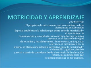 5º SEMESTRE
            El propósito de este curso es que los estudiantes de la
                                        Licenciatura en Educación
Especial establezcan la relación que existe entre la motricidad y
                                                   el aprendizaje, la
    comunicación y la conducta, así como la influencia de éstos
                                 procesos en el desarrollo integral
      de los niños y los adolescentes. En este curso, más que dar
                                  relevancia al movimiento por sí
mismo, se plantea una relación interactiva entre la motricidad y
                                   el desarrollo cognitivo, afectivo
y social a partir de considerar desde el currículo de la educación
                                      básica, las competencias que
                              se deben promover en los alumnos.
 