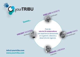ET   E
                                                      L DER
                                              L UIS A
                                         JOSÉ      an alizad
                                                             or


                           …
                  So mos


                                            Pool de
                             EN                                                              O
                    SNO
                         ER        más de 20 colaboradores
                                                                                   ID   PINT
                 T
              CEN e ñ a d o r     con experiencia demostrada                 DAV i z a d o r
          VIN     dis                                                                al
                                    en la gestión, ideación y                p erson
                                    desarrollo de negocios.




                                                                       RDA
info@yourtribu.com                                          EL   L ABO
www.yourtribu.com                                   ANU o r
                                                  M rad
                                                   e x p lo
 