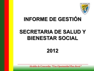 INFORME DE GESTIÓN

SECRETARIA DE SALUD Y
  BIENESTAR SOCIAL

                    2012

   Alcaldía de Concordia: “Una Oportunidad Para Servir”
 
