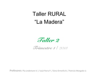 Taller RURAL
                          “La Madera”


                             Taller 2
                        Trimestre 1 / 2013




Profesores: Pía Lindemann V. / Izaúl Parra P. / Gino Ormeño B. / Patricio Morgado U.
 