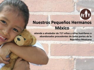 Nuestros Pequeños Hermanos
México
atiende a alrededor de 717 niños y niñas huérfanos o
abandonados procedentes de todas partes de la
República Mexicana

noviembre 2013

 