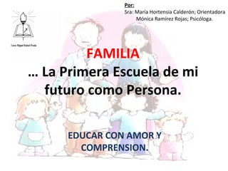 Por:
                Sra: María Hortensia Calderón; Orientadora
                     Mónica Ramírez Rojas; Psicóloga.




         FAMILIA
… La Primera Escuela de mi
  futuro como Persona.

      EDUCAR CON AMOR Y
        COMPRENSION.
 