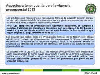 Aspectos a tener cuenta para la vigencia
presupuestal 2013

Las entidades que hacen parte del Presupuesto General de la Nación deberán planear
su ejecución presupuestal de tal manera que las apropiaciones puedan ejecutarse en
su totalidad durante la vigencia fiscal correspondiente.
Nota: Los compromisos presupuestales legalmente adquiridos, se cumplen o
ejecutan, tratándose de contratos o convenios, con la recepción de los bienes y
servicios, y en los demás eventos, con el cumplimiento de los requisitos que
hagan exigible su pago. (Decreto 4836 de 2011).
Los órganos que hacen parte del Presupuesto General de          la Nación solo podrán
adquirir compromisos cuya ejecución entendida como entrega      de bienes y prestación
de servicios, se realice en la respectiva vigencia fiscal; si   se requiere exceder la
anualidad las obligaciones deberían ser atendidas con cargo     a las autorizaciones de
vigencias futuras.

De acuerdo con la Ley 819 de 2003, las reservas presupuestales solo proceden en
casos excepcionales de fuerza mayor, caso fortuito o culpa de un tercero y deberán ser
justificadas por el ordenador del gasto, resaltando que no se podrán utilizar para
resolver deficiencias generadas en la falta de planeación por parte de las
unidades ejecutoras.
 