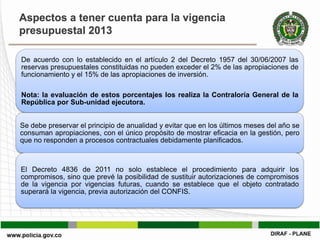 Aspectos a tener cuenta para la vigencia
presupuestal 2013

De acuerdo con lo establecido en el artículo 2 del Decreto 1957 del 30/06/2007 las
reservas presupuestales constituidas no pueden exceder el 2% de las apropiaciones de
funcionamiento y el 15% de las apropiaciones de inversión.

Nota: la evaluación de estos porcentajes los realiza la Contraloría General de la
República por Sub-unidad ejecutora.


Se debe preservar el principio de anualidad y evitar que en los últimos meses del año se
consuman apropiaciones, con el único propósito de mostrar eficacia en la gestión, pero
que no responden a procesos contractuales debidamente planificados.



El Decreto 4836 de 2011 no solo establece el procedimiento para adquirir los
compromisos, sino que prevé la posibilidad de sustituir autorizaciones de compromisos
de la vigencia por vigencias futuras, cuando se establece que el objeto contratado
superará la vigencia, previa autorización del CONFIS.
 