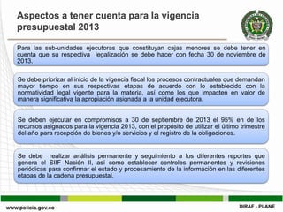Aspectos a tener cuenta para la vigencia
presupuestal 2013

Para las sub-unidades ejecutoras que constituyan cajas menores se debe tener en
cuenta que su respectiva legalización se debe hacer con fecha 30 de noviembre de
2013.

Se debe priorizar al inicio de la vigencia fiscal los procesos contractuales que demandan
mayor tiempo en sus respectivas etapas de acuerdo con lo establecido con la
normatividad legal vigente para la materia, así como los que impacten en valor de
manera significativa la apropiación asignada a la unidad ejecutora.


Se deben ejecutar en compromisos a 30 de septiembre de 2013 el 95% en de los
recursos asignados para la vigencia 2013, con el propósito de utilizar el último trimestre
del año para recepción de bienes y/o servicios y el registro de la obligaciones.


Se debe realizar análisis permanente y seguimiento a los diferentes reportes que
genera el SIIF Nación II, así como establecer controles permanentes y revisiones
periódicas para confirmar el estado y procesamiento de la información en las diferentes
etapas de la cadena presupuestal.
 