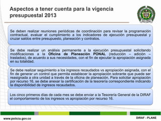Aspectos a tener cuenta para la vigencia
presupuestal 2013

Se deben realizar reuniones periódicas de coordinación para revisar la programación
contractual, evaluar el cumplimiento a los indicadores de ejecución presupuestal y
cruzar saldos entre presupuesto, planeación y contratos.


Se debe realizar un análisis permanente a la ejecución presupuestal solicitando
modificaciones a la Oficina de Planeación PONAL (reducción – adición –
traslados), de acuerdo a sus necesidades, con el fin de ejecutar la apropiación asignada
en su totalidad.

Se debe realizar seguimiento a los ingresos recaudados vs apropiación asignada, con el
fin de generar un control que permita establecer la apropiación sobrante que puede ser
reasignada a otra unidad a través de la oficina de planeación. Para solicitar apropiación
por recurso 16, se debe anexar la certificación de la tesorería correspondiente indicando
la disponibilidad de ingresos recaudados.

Los cinco primeros días de cada mes se debe enviar a la Tesorería General de la DIRAF
el comportamiento de los ingresos vs apropiación por recurso 16.
 