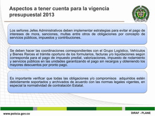 Aspectos a tener cuenta para la vigencia
presupuestal 2013

Los señores Jefes Administrativos deben implementar estrategias para evitar el pago de
intereses de mora, sanciones, multas entre otros de obligaciones por concepto de
servicios públicos, impuestos y contribuciones.


Se deben hacer las coordinaciones correspondientes con el Grupo Logístico, Vehículos
y Bienes Raíces el trámite oportuno de los formularios, facturas y/o liquidaciones según
corresponda para el pago de impuesto predial, valorizaciones, impuesto de rodamiento
y servicios públicos en las unidades garantizando el pago sin recargos y obteniendo los
mayores descuentos por pronto pago.


Es importante verificar que todas las obligaciones y/o compromisos adquiridos estén
debidamente soportados y archivados de acuerdo con las normas legales vigentes, en
especial la normatividad de contratación Estatal.
 